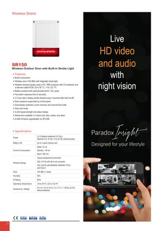 Wireless Sirens
SR150
Wireless Outdoor Siren with Built-in Strobe Light
Features
Built-in transceiver
Wireless siren (100 dBA) with integrated strobe light
Weather-resistant design using a PC / ABS enclosure with UV protection and
a silicone coated PCB (-20 to 50 °C / -4 to 122 °F)
Battery powered with optional external AC / DC power
Fast alarm response time (4 seconds)
2.5 hour alarm display (strobe flashes every 4 seconds after bell cut-off)
Siren presence supervised by control panel
Dual tamper protection (cover removal, and removal from wall)
Siren test mode
4-LED signal strength and status display
Strobe lens available in 4 colors (red, blue, amber, and clear)
In-field firmware upgradeable via 307USB
Specifications
Power
3 x D alkaline batteries (4.5 Vdc) -
Optional 8 to 16 Vac / 9 to 20 Vdc external power
Battery Life Up to 3 years (typical use)
Current Consumption
Sleep: 22 uA
Standby: 130 uA
Alarm: 550 mA
Wireless Range
Typical residential environment
35m (115 ft) with all-in-one consoles
70m (230 ft) with MG5000, MG5050, RTX3
and K32LX
Siren 100 dBA (1 meter)
Humidity 93%
IP Rating IPX4
Operating Temperature -30 to 50 ºC (-22 to 122 ºF)
Dimensions / Weight
24 x 6 x 18 cm (9.5 x 2.3 x 7 in.) / 1.08 kg (2.4 lb)
without batteries
EN 50130-5
CLASS IV
EN 50131
GRADE 2
EN 45011
SYSTEM 5
51
Live
HD video
and audio
with
night vision
 