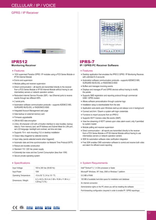 GPRS / IP Receiver
IPR512
Monitoring Receiver
Features
1024 supervised Paradox GPRS / IP modules using a PCS Series Module or
IP150 Internet Module
End-to end supervision
Module polling and receiver supervision
Direct communication – all reports are transmitted directly to the receiver
from a PCS Series Module or IP150 Internet Module without having to use
intermediary servers or network operation centers
Redundant Internet Service Provider (ISP) – two Ethernet ports to receive
events through two different ISPs
2 serial ports
Automation software communication protocols – supports ADEMCO 685,
SURGARD MLR2-DG, or RADIONICS 6500
Integrated Account Management web page
Data backup on external memory card
Firmware upgradeable
256-bit AES data encryption
2-line, 40-character LCD with a 6-button interface to view troubles, backup
data to / from memory card, set IP Address and Subnet Mask for LAN port,
set LCD language, backlight and contrast, set time and date
Supports 19 in. rack mounting (1U) or desktop installation
Output relay (triggered by selected events)
Input relay (sends selected events when triggered)
Automatic date and time synchronization via Network Time Protocol (NTP)
Robust and durable construction
Standard 110 / 220 Vac power supply
Extremely low noise and low Current Consumption (less than 10W)
Secure private operating system
Specifications
Input Voltage 100 to 240 Vac (50-60 Hz)
Input Power 10W
Operating Temperature -10 to 55 °C (14 to 131 °F)
Dimensions / Weight
4.2 x 42.8 x 30.4 cm (1.66 x 16.84 x 11.96 in.) /
3.28 kg (7.2 lb.)
EN 50130-5
CLASS II
EN 50131
GRADE 3
EN 50136
ATS 5
EN 45011
SYSTEM 5C
IPRS-7
IP / GPRS PC Receiver Software
Features
Desktop application that emulates the IPR512 GPRS / IP Monitoring Receiver,
with unlimited # of accounts
Automation software communication protocols – supports ADEMCO 685,
SURGARD MLR2-DG, or RADIONICS 6500
Buffers and manages incoming events
Displays and manages IP and GPRS devices without having to modify
the panels
Supports SMS registration and reporting protocol through commercial
GSM / GPRS modem
Allows software personalization through customer logo
Installation setup is downloadable from the web
Application auto-starts upon Windows start-up and always runs in background
Connect and Arm / Disarm a system with login credentials
Functions to import accounts from an IPR512
Supports HD77 Camera video file events (360P)
View live streaming of HD77 camera upon video alarm event; only if permitted
by system master
Module polling and receiver supervision
Direct communication – all reports are transmitted directly to the receiver
from a PCS Series Module or IP150 Internet Module without having to use
intermediary servers or network operation centers
SDK for automation software video verification integration
Free SDK enables CMS automation software to control and receive both video
and alarm for efficient event reporting
System Requirements
Intel®
Pentium®
4, 1.4 GHz processor or faster
Microsoft®
Windows, XP, Vista, 2000 or Windows 7 platform
512 MB of RAM
100 MB of available hard-disk space for installation and database
An internet connection
Administrative rights on the PC where you will be installing the software
Port-forwarding configuration (required in order to enable IP / GPRS reportings)
52
CELLULAR / IP / VOICE
 