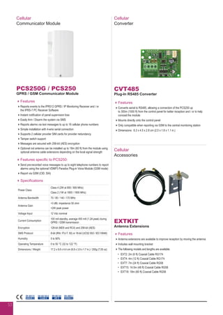 Cellular
Communicator Module
PCS250G / PCS250
GPRS / GSM Communicator Module
Features
Reports events to the IPR512 GPRS / IP Monitoring Receiver and / or
the IPRS-7 PC Receiver Software
Instant notification of panel supervision loss
Easily Arm / Disarm the system via SMS
Reports alarms via text messages to up to 16 cellular phone numbers
Simple installation with 4-wire serial connection
Supports 2 cellular provider SIM cards for provider redundancy
Tamper switch support
Messages are secured with 256-bit (AES) encryption
Optional rod antenna can be installed up to 18m (60 ft) from the module using
optional antenna cable extensions depending on the local signal strength
Features specific to PCS250:
Send pre-recorded voice messages to up to eight telephone numbers to report
alarms using the optional VDMP3 Paradox Plug-in Voice Module (GSM mode)
Report via GSM (CID, SIA)
Specifications
Power Class
Class 4 (2W at 850 / 900 MHz)
Class 2 (1W at 1800 / 1900 MHz)
Antenna Bandwidth 70 / 80 / 140 / 170 MHz
Antenna Gain
3 dBi; impedance 50 ohm
2W peak power
Voltage Input 12 Vdc nominal
Current Consumption
100 mA standby, average 450 mA (1.2A peak) during
GPRS / GSM transmission
Encryption 128-bit (MD5 and RC4) and 256-bit (AES)
SMS Protocol 8-bit (IRA: ITU-T. 50) or 16-bit (UCS2 ISO / IEC10646)
Humidity 5 to 90%
Operating Temperature 0 to 50 °C (32 to 122 °F)
Dimensions / Weight 17.2 x 9.8 x 4.4 cm (6.8 x 3.9 x 1.7 in.) / 200g (7.05 oz)
EN 50130-5
CLASS II
EN 50136
ATS 5
EN 45011
SYSTEM 5
EN 50131
GRADE 3
Cellular
Converter
CVT485
Plug-In RS485 Converter
Features
Converts serial to RS485, allowing a connection of the PCS250 up
to 300m (1000 ft) from the control panel for better reception and / or to help
conceal the module
Mounts directly onto the control panel
Only compatible when reporting via GSM to the central monitoring station
Dimensions: 6.3 x 4.5 x 2.8 cm (2.5 x 1.8 x 1.1 in.)
Cellular
Accessories
EXTKIT
Antenna Extensions
Features
Antenna extensions are available to improve reception by moving the antenna
Includes wall mounting bracket
The following models and lengths are available:
•	 EXT2: 2m (6 ft) Coaxial Cable RG174
•	 EXT4: 4m (12 ft) Coaxial Cable RG174
•	 EXT7: 7m (24 ft) Coaxial Cable RG58
•	 EXT15: 14.5m (48 ft) Coaxial Cable RG58
•	 EXT18: 18m (60 ft) Coaxial Cable RG58
53
 