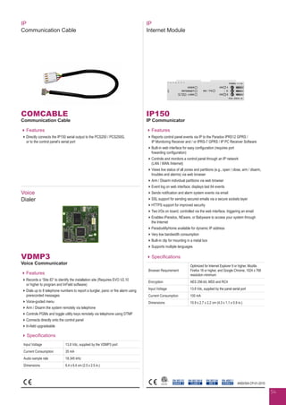 COMCABLE
Communication Cable
Features
Directly connects the IP150 serial output to the PCS250 / PCS250G,
or to the control panel’s serial port
IP
Communication Cable
Voice
Dialer
VDMP3
Voice Communicator
Features
Records a “Site ID” to identify the installation site (Requires EVO V2.10
or higher to program and InField software)
Dials up to 8 telephone numbers to report a burglar, panic or fire alarm using
prerecorded messages
Voice-guided menu
Arm / Disarm the system remotely via telephone
Controls PGMs and toggle utility keys remotely via telephone using DTMF
Connects directly onto the control panel
In-field upgradeable
Specifications
Input Voltage 13.8 Vdc, supplied by the VDMP3 port
Current Consumption 35 mA
Audio sample rate 18.345 kHz
Dimensions 6.4 x 6.4 cm (2.5 x 2.5 in.)
IP150
IP Communicator
Features
Reports control panel events via IP to the Paradox IPR512 GPRS /
IP Monitoring Receiver and / or IPRS-7 GPRS / IP PC Receiver Software
Built-in web interface for easy configuration (requires port
fowarding configuration)
Controls and monitors a control panel through an IP network
(LAN / WAN /Internet)
Views live status of all zones and partitions (e.g., open / close, arm / disarm,
troubles and alarms) via web browser
Arm / Disarm individual partitions via web browser
Event log on web interface; displays last 64 events
Sends notification and alarm system events via email
SSL support for sending secured emails via a secure sockets layer
HTTPS support for improved security
Two I/Os on board; controlled via the web interface, triggering an email
Enables iParadox, NEware, or Babyware to access your system through
the Internet
ParadoxMyHome available for dynamic IP address
Very low bandwidth consumption
Built-in clip for mounting in a metal box
Supports multiple languages
Specifications
Browser Requirement
Optimized for Internet Explorer 9 or higher, Mozilla
Firefox 18 or higher, and Google Chrome, 1024 x 768
resolution minimum
Encryption AES 256-bit, MD5 and RC4
Input Voltage 13.8 Vdc, supplied by the panel serial port
Current Consumption 100 mA
Dimensions 10.9 x 2.7 x 2.2 cm (4.3 x 1.1 x 0.9 in.)
EN 50130-5
CLASS II
EN 50131
GRADE 3
EN 50136
ATS 5
EN 45011
SYSTEM 5
IP
Internet Module
ANSI/SIA CP-01-2010
54
 