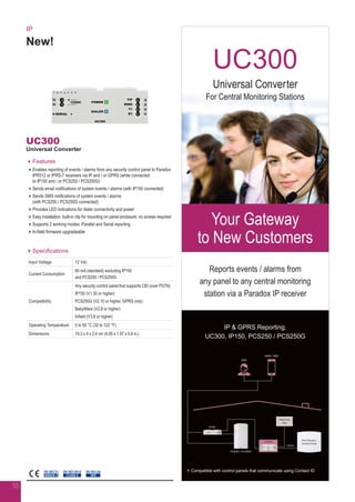 IP
New!
UC300
Universal Converter
Features
Enables reporting of events / alarms from any security control panel to Paradox
IPR512 or IPRS-7 receivers via IP and / or GPRS (while connected
to IP150 and / or PCS250 / PCS250G)
Sends email notifications of system events / alarms (with IP150 connected)
Sends SMS notifications of system events / alarms
(with PCS250 / PCS250G connected)
Provides LED indications for dialer connectivity and power
Easy installation: built-in clip for mounting on panel enclosure; no screws required
Supports 2 working modes: Parallel and Serial reporting
In-field firmware upgradeable
Specifications
Input Voltage 12 Vdc
Current Consumption
60 mA (standard) excluding IP150
and PCS250 / PCS250G
Compatibility
Any security control panel that supports CID (over PSTN)
IP150 (V1.30 or higher)
PCS250G (V2.10 or higher, GPRS only)
BabyWare (V2.8 or higher)
Infield (V3.8 or higher)
Operating Temperature 0 to 50 °C (32 to 122 °F)
Dimensions 10.3 x 4 x 2.4 cm (4.05 x 1.57 x 0.9 in.)
EN 50136
SP4
EN 50131
GRADE 3
EN 50130-5
CLASS II
55
Your Gateway
to New Customers
UC300
Reports events / alarms from
any panel to any central monitoring
station via a Paradox IP receiver
Universal Converter
For Central Monitoring Stations
► Compatible with control panels that communicate using Contact ID
IP  GPRS Reporting:
UC300, IP150, PCS250 / PCS250G
eMail / SMS
CMS
PCS250 / PCS250G
 
