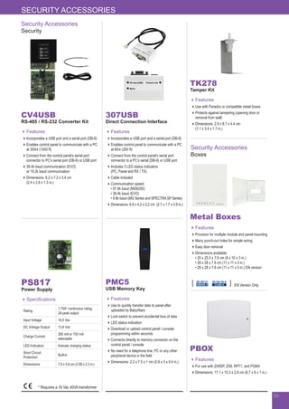 56
Security Accessories
Security
Security Accessories
Boxes
CV4USB
RS-485 / RS-232 Converter Kit
Features
Incorporates a USB port and a serial port (DB-9)
Enables control panel to communicate with a PC
at 300m (1000 ft)
Connect from the control panel’s serial port
connector to PC’s serial port (DB-9) or USB port
38.4k baud communication (EVO)
or 19.2k baud communication
Dimensions: 6.2 x 7.2 x 3.4 cm
(2.4 x 2.8 x 1.3 in.)
307USB
Direct Connection Interface
Features
Incorporates a USB port and a serial port (DB-9)
Enables control panel to communicate with a PC
at 60m (200 ft)
Connect from the control panel’s serial port
connector to a PC’s serial (DB-9) or USB port
Includes 3 LED status indicators
(PC, Panel and RX / TX)
Cable included
Communication speed:
•	57.6k baud (MG6250)
•	38.4k baud (EVO)
•	9.6k baud (MG Series and SPECTRA SP Series)
Dimensions: 6.8 x 4.2 x 2.2 cm (2.7 x 1.7 x 0.9 in.)
PMC5
USB Memory Key
Features
Use to quickly transfer data to panel after
uploaded by BabyWare
Lock switch to prevent accidental loss of data
LED status indication
Download or upload control panel / console
programming within seconds
Connects directly to memory connector on the
control panel / console
No need for a telephone line, PC or any other
peripheral device in the field
Dimensions: 2.2 x 7.5 x 1 cm (0.9 x 3 x 0.4 in.)
TK278
Tamper Kit
Features
Use with Paradox or compatible metal boxes
Protects against tampering (opening door or
removal from wall)
Dimensions: 2.9 x 8.7 x 4.4 cm
(1.1 x 3.4 x 1.7 in.)
PS817
Power Supply
Specifications
Rating
1.75A* continuous rating,
2A peak output
Input Voltage 16.5 Vac
DC Voltage Output 13.8 Vdc
Charge Current
280 mA or 700 mA
selectable
LED Indication Indicate charging status
Short Circuit
Protection
Built-in
Dimensions 7.5 x 5.8 cm (2.95 x 2.3 in.)
Metal Boxes
Features
Provision for multiple module and panel mounting
Many punch-out holes for simple wiring
Easy door removal
Dimensions available:
• 20 x 25.5 x 7.6 cm (8 x 10 x 3 in.)
• 28 x 28 x 7.6 cm (11 x 11 x 3 in.)
• 28 x 28 x 7.6 cm (11 x 11 x 3 in.) EN version
PBOX
Features
For use with ZX8SP, ZX8, RPT1, and PGM4
Dimensions: 17.1 x 15.3 x 2.6 cm (6.7 x 6 x 1 in.)
SECURITY ACCESSORIES
EN 50130-5
CLASS II
EN 50131
GRADE 3 EN Version Only
* Requires a 16 Vac 40VA transformer
 