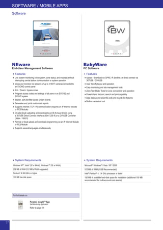 For full details on:
Paradox InsightTM
App
Self-Monitoring Application
Refer to page 04
BabyWare
PC Software
Features
Upload / download via GPRS, IP, landline, or direct connect via
307USB / CV4USB
User friendly layout and operation
Easy monitoring and site management tools
Zone Test Mode: Tests for zone connectivity and operation
Powerful and fast sort, search and print capability
Data backup and powerful undo and recycle bin features
Built-in translation tool
NEware
End-User Management Software
Features
Live system monitoring (view system, zone status, and troubles) without
interrupting central station communication or system operation
Views and monitors live streams of up to 4 HD77 cameras connected to
an EVOHD control panel
Arm / Disarm, bypass zones
Program access codes and settings of all users in an EVO192 and
EVOHD system
Search, sort and filter saved system events
Generates and prints customized reports
Supports internet (TCP / IP) communication (requires an IP Internet Module
or PCS Module)
On-site (local) uploading and downloading at 38.4k baud (EVO) using
a 307USB Direct Connect Interface (60m / 200 ft) or a CV4USB Converter
(300m / 1000 ft)
Remote or local upload and download programming via an IP Internet Module
or PCS Module
Supports several languages simultaneously
Software
System Requirements
Windows XP®
, Vista®
(32 or 64-bit), Windows 7®
(32 or 64-bit)
256 MB of RAM (512 MB of RAM suggested)
Pentium®
III 800 MHz or higher
150 MB free disk space
System Requirements
Microsoft®
Windows®
/ Vista / XP / 2000
512 MB of RAM (1 GB Recommended)
Intel®
Pentium®
4, 1.4 GHz processor or faster
150 MB of available hard-disk space for installation (additional 150 MB
recommended for multi-accounts and events)
SOFTWARE / MOBILE APPS
57
 