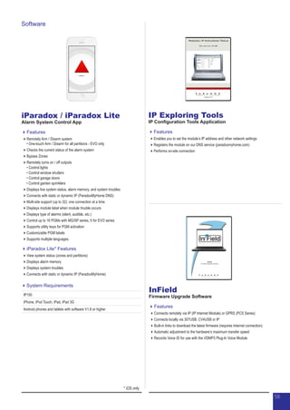 iParadox / iParadox Lite
Alarm System Control App
Features
Remotely Arm / Disarm system
•	One-touch Arm / Disarm for all partitions - EVO only
Checks the current status of the alarm system
Bypass Zones
Remotely turns on / off outputs
•	Control lights
•	Control window shutters
•	Control garage doors
•	Control garden sprinklers
Displays live system status, alarm memory, and system troubles
Connects with static or dynamic IP (ParadoxMyHome DNS)
Multi-site support (up to 32): one connection at a time
Displays module label when module trouble occurs
Displays type of alarms (silent, audible, etc.)
Control up to 16 PGMs with MG/SP series, 5 for EVO series
Supports utility keys for PGM activation
Customizable PGM labels
Supports multiple languages
iParadox Lite* Features
View system status (zones and partitions)
Displays alarm memory
Displays system troubles
Connects with static or dynamic IP (ParadoxMyHome)
IP Exploring Tools
IP Configuration Tools Application
Features
Enables you to set the module’s IP address and other network settings
Registers the module on our DNS service (paradoxmyhome.com)
Performs on-site connection
InField
Firmware Upgrade Software
Features
Connects remotely via IP (IP Internet Module) or GPRS (PCS Series)
Connects locally via 307USB, CV4USB or IP
Built-in links to download the latest firmware (requires Internet connection)
Automatic adjustment to the hardware’s maximum transfer speed
Records Voice ID for use with the VDMP3 Plug-In Voice Module
Software
System Requirements
IP150
iPhone, iPod Touch, iPad, iPad 3G
Android phones and tablets with software V1.6 or higher
* iOS only
5858
 