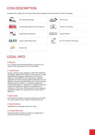 6060
LEGAL INFO
Patents
U.S., Canadian and international patents may apply to our
products. See www.paradox.com for more details.
Trademarks
Paradox, Paradox Insight, BabyWare, SPECTRA, SPECTRA
SP, Digiplex, Digiplex EVO, NEware, Grafica, Stay-D, Paradox
Digital Protection, Digigard, Digital Vision, Pet Immunity,
GlassTrek, and MAGELLAN are trademarks or registered
trademarks of Paradox Security Systems (Bahamas) Ltd. or its
affiliates in Canada, the United States and / or other countries.
All rights reserved. LODIFF®
is a registered trademark of
Fresnel Technologies Inc. Windows®
is a registered trademark
of Microsoft Corporation. ShatterPro®
is a trademark of
Interlogix Inc. iPod Touch, iPhone and iPad 3G are registered
trademarks of Apple®
Inc. App StoreTM is a service mark of
Apple®
Inc.
Approvals
For the latest information on products approvals, such as EN,
UL and CE, please visit our website at www.paradox.com.
Specifications
Specifications may change without prior notice.
Limited Warranty
Visit www.paradox.com/terms to read the complete text of
Paradox’s limited warranty statement.
anti-
mask
Anti-masking Technology Pet Immunity
Paradox Digital Detection Motion Detectors
SeeTrueTM
SeeTrueTM
Technology
Digital Microwave Detection Supports StayDTM
OLED Organic Light-emitting Diode RX / TX Transceiver Technology
Outdoor Use
ICON DESCRIPTION
Throughout the catalog, the icons shown below appear alongside product descriptions to which they apply.
 