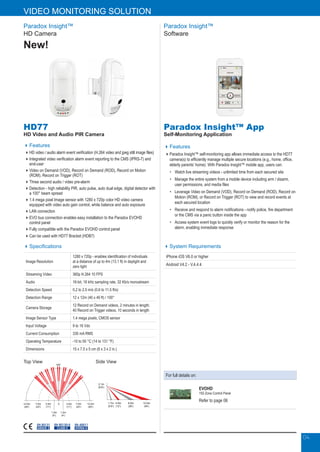 04
Paradox Insight™
Software
Paradox Insight™ App
Self-Monitoring Application
Features
Paradox Insight™ self-monitoring app allows immediate access to the HD77
camera(s) to efficiently manage multiple secure locations (e.g., home, office,
elderly parents’ home). With Paradox Insight™ mobile app, users can:
•	 Watch live streaming videos - unlimited time from each secured site
•	Manage the entire system from a mobile device including arm / disarm,
user permissions, and media files
•	Leverage Video on Demand (VOD), Record on Demand (ROD), Record on
Motion (ROM), or Record on Trigger (ROT) to view and record events at
each secured location
•	Receive and respond to alarm notifications - notify police, fire department
or the CMS via a panic button inside the app
•	Access system event logs to quickly verify or monitor the reason for the
alarm, enabling immediate response
System Requirements
iPhone iOS V6.0 or higher
Android V4.2 - V.4.4.4
HD77
HD Video and Audio PIR Camera
Features
HD video / audio alarm event verification (H.264 video and jpeg still image files)
Integrated video verification alarm event reporting to the CMS (IPRS-7) and
end-user
Video on Demand (VOD), Record on Demand (ROD), Record on Motion
(ROM), Record on Trigger (ROT)
Three second audio / video pre-alarm
Detection - high reliability PIR, auto pulse, auto dual edge, digital detector with
a 100° beam spread
1.4 mega pixel Image sensor with 1280 x 720p color HD video camera
equipped with video auto gain control, white balance and auto exposure
LAN connection
EVO bus connection enables easy installation to the Paradox EVOHD
control panel
Fully compatible with the Paradox EVOHD control panel
Can be used with HD77 Bracket (HDB7)
Side ViewTop View
EN 45011
SYSTEM 5
EN 50131
GRADE 2
EN 50130-5
CLASS II
Paradox Insight™
HD Camera
New!
Specifications
Image Resolution
1280 x 720p - enables identification of individuals
at a distance of up to 4m (13.1 ft) in daylight and
zero light
Streaming Video 360p H.264 10 FPS
Audio 16-bit, 16 kHz sampling rate, 32 Kb/s monostream
Detection Speed 0.2 to 2.5 m/s (0.6 to 11.5 ft/s)
Detection Range 12 x 12m (40 x 40 ft) / 100°
Camera Storage
12 Record on Demand videos, 2 minutes in length;
40 Record on Trigger videos, 10 seconds in length
Image Sensor Type 1.4 mega pixels, CMOS sensor
Input Voltage 9 to 16 Vdc
Current Consumption 330 mA RMS
Operating Temperature -10 to 55 °C (14 to 131 °F)
Dimensions 15 x 7.5 x 5 cm (6 x 3 x 2 in.)
12.0m
(40’)
12.0m
(40’)
7.0m
(23’)
7.0m
(23’)
3.5m
(11’)
1.2m
(4’)
1.2m
(4’)
0 3.5m
(11’)
100°
2.1m
(6.8’)
1.7m
(5.6’)
4.0m
(12’)
8.0m
(26’)
12.0m
(40’)
For full details on:
EVOHD
192-Zone Control Panel
Refer to page 06
04
VIDEO MONITORING SOLUTION
 
