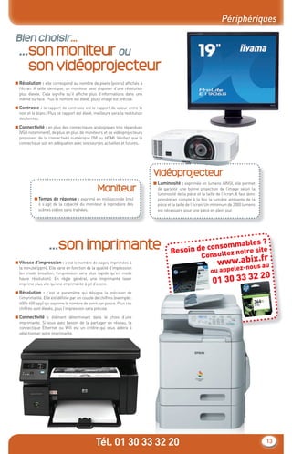 Périphériques

Bien choisir...
  ...son moniteur ou
     son vidéoprojecteur
■ Résolution : elle correspond au nombre de pixels (points) afﬁchés à
  l’écran. A taille identique, un moniteur peut disposer d’une résolution
  plus élevée. Cela signiﬁe qu’il afﬁche plus d’informations dans une
  même surface. Plus le nombre est élevé, plus l’image est précise.

■ Contraste : le rapport de contraste est le rapport de valeur entre le
  noir et le blanc. Plus ce rapport est élevé, meilleure sera la restitution
  des teintes.

■ Connectivité : en plus des connectiques analogiques très répandues
  (VGA notamment), de plus en plus de moniteurs et de vidéoprojecteurs
  proposent de la connectivité numérique DVI ou HDMI. Vériﬁez que la
  connectique soit en adéquation avec vos sources actuelles et futures.




                                                                               Vidéoprojecteur
                                                                               ■ Luminosité : exprimée en lumens AINSI, elle permet
                                                 Moniteur                        de garantir une bonne projection de l’image selon la
                                                                                 luminosité de la pièce et la taille de l’écran. Il faut donc
           ■ Temps de réponse : exprimé en milliseconde (ms)                     prendre en compte à la fois la lumière ambiante de la
             il s’agit de la capacité du moniteur à reproduire des               pièce et la taille de l’écran. Un minimum de 2000 lumens
             scènes vidéos sans traînées.                                        est nécessaire pour une pièce en plein jour.




                    ...son imprimante                                                    Be
                                                                                                      sommable
                                                                                                                  s?
                                                                                           soin de con ltez notre site
                                                                                                     su     Con
■ Vitesse d’impression : c’est le nombre de pages imprimées à
                                                                                                                              ix.fr
                                                                                                                   www.abous au
                                                                                                                           -n
                                                                                                                 ou appelez
  la minute (ppm). Elle varie en fonction de la qualité d’impression

                                                                                                                                 20
                                                                                                                  01 30 33 32
  (en mode brouillon, l’impression sera plus rapide qu’en mode
  haute résolution). En règle général, une imprimante laser
  imprime plus vite qu’une imprimante à jet d’encre.

■ Résolution : c’est le paramètre qui désigne la précision de
  l’imprimante. Elle est déﬁnie par un couple de chiffres (exemple :
  600 x 600 ppp) qui exprime le nombre de point par pouce. Plus ces
  chiffres sont élevés, plus l’impression sera précise.

■ Connectivité : élément déterminant dans le choix d’une
  imprimante. Si vous avez besoin de la partager en réseau, la
  connectique Ethernet ou Wiﬁ est un critère qui vous aidera à
  sélectionner votre imprimante.




                                                Tél. 01 30 33 32 20                                                                             13
 