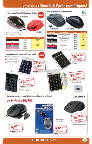 Périphériques [Souris & Pavés numériques]
                                                                Souris optique ﬁlaire et sans ﬁl
  Mini souris ﬁlaire USB optique 800dpi
                              Réf. 320300




                                                                      Réf. 160470                       Réf. 160473

  ■ 2 boutons + 1 molette                         Réf. 320311     Désignation            Caractéristiques             Réf.        Prix €HT
  ■ Compatible Windows/Mac                                      B110 - Blanc          Souris ﬁlaire optique 800      160461
                                                                                               dpi USB
                                                                                                                                  5,59€HT
                                                                B110 - Noir                                          160460
          Couleur                  Réf.           Prix €HT      M100 - Blanc            Souris ﬁlaire optique        160474
           Noir                   320300          7,60€HT                                 1.000 dpi USB
                                                                                                                                  8,90€HT
                                                                M100 - Noir                                          160473
           Blanc                  320306                        M235 - Anthracite                                    160470
          Rouge                   320311                        M235 - Blanche                                       160365
                                                  7,35€HT                                  Souris sans ﬁl                         15,90€HT
          Argent                  320309                        M235 - Rouge                                         160469
           Rose                   320307                        M235 - Bleu                                          160366



Les pavés numériques qu’il vous faut !                                                                                              T
                                                                                                                        6€H
■ Cordon USB 80 cm sauf
  Réf. 926647 : 1,45 m                                                                                             15,.8 6660
                                                                                                                       92
■ Compatibilité Windows                                                                                              Réf
  toutes versions depuis 98

                                                Le 1 Prix
■ Connectique : USB                                 er
                                                                                                                   Confort
                                                   15€HT
                                                5,
                                                 Réf. 926638

                                                                                                                       9€H        T
                                                                                                                  27,.1 6600
                                                                                                                      92
                                                                                                                    Réf
                                   0€H      T
                              12,.7 6647
                                  92
                                                                                                                   Avec Hub USB
                                 Réf
                                                                                                                          USB
                         Touches espacées



  Aucun compromis entre la technique, le prix et le design !

  Le 1er Prix USB/PS2




                                                                                                                         8€H          T
                                                                                    Mini-souris
                                                                                                                    16,3225115
                                                                                                                       .
                                                                                    rétractable                        Réf

                                                                                                                   Sans ﬁl optique USB
               45€HT
          6, 225113                                                                   H
                                                                                7,20€ 11
                                                                                                 T
            Réf.
                                                                                   2251
                                                                                 Réf.




                                            Tél. 01 30 33 32 20                                                                       21
 