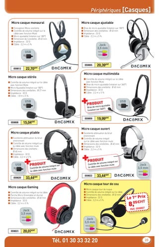 Périphériques [Casques]

   Micro casque monaural                                Micro casque ajustable
   ■ Conception Mono oreillette                         ■ Bras de micro ajustable (rotation sur 180°)
   ■ Contrôle de volume intégré sur le                  ■ Dimension des oreillettes : Ø 40 mm
     câble avec fonction Mute                           ■ Impédance : 32 Ω
   ■ Micro ajustable (rotation sur 180°)                ■ Câble : 2,2 m ± 5 %
   ■ Dimension de l’oreillette : Ø 40 mm
   ■ Impédance : 32 Ω
   ■ Câble : 2,2 m ± 5 %                                                 Jack
                                                                        3,5 mm
                 USB



                                                           059805       20,39€HT
     059812       22,70    €HT

                                                          Micro casque multimédia
Micro casque stéréo
                                                          ■ Contrôle de volume intégré sur le câble
■ Contrôle de volume intégré sur le câble                   avec fonction Mute
  avec fonction Mute                                      ■ Bras de micro ajustable (rotation sur 360°)
■ Micro Ajustable (rotation sur 180°)                     ■ Dimensions des oreillette : Ø 40 mm
■ Dimensions des oreillettes : Ø 27 mm                    ■ Impédance : 32 Ω
■ Impédance : 32 Ω                                        ■ Câble : 2,2 m ± 5 %



                                                        +
■ Câble : 1,8 m ± 5 %

                 USB                                                                             USB
                                                             PRODUITustable
                                                                 icro aj
                                                              Bras de m
                                                                          r 360°)
                                                              (rotation su


                                                           059809       19,99€HT
  059808       15,04    €HT


                                                        Micro casque ouvert
  Micro casque pliable                                  ■ Excellente atténuation du bruit
                                                          environnant
  ■ Excellente atténuation du bruit                     ■ Contrôle de volume intégré
    environnant                                           sur le câble avec fonction mute
  ■ Contrôle de volume intégré sur                      ■ Dimensions des oreillettes : Ø 40 mm
    le câble avec fonction mute                         ■ Impédance : 32 Ω
  ■ Dimensions des oreillette :                         ■ Câble : 2,2 m ± 5 %




                                                        +
    Ø 40 mm
  ■ Impédance : 32 Ω



                +
  ■ Câble : 2,2 m ± 5 %
                                                                    IT
                                                              PRODUvolume intégré sur
       USB                  IT
                      PRODUvolume intégré sur                 Contrôle de
                                                                            fonction mut
                                                                                        e                          Jack
                      Contrôle de                             le câble avec                                       3,5 mm
                                                e
                                    fonction mut
                      le câble avec

                                                           059822       33,44€HT
     059820       33,44€HT
                                                          Micro casque tour de cou
Micro casque Gaming
                                                          ■ Micro casque tour de nuque
■ Contrôle de volume intégré sur le câble                 ■ Contrôle de volume intégré sur le câble
                                                          ■ Dimensions des oreillettes : Ø 32 mm
                                                                                                          Le 1 Prix
■ Perche Micro Orientable et discret
                                                          ■ Impédance : 32 Ω                                  er
■ Dimensions des oreillettes : Ø 40 mm
                                                          ■ Câble : 2,2 m ± 5 %
                                                                                                           0 H      T
                                                                                                          8, 5€9807
■ Impédance : 32 Ω
■ Câble : 2,2 m ± 5 %

                                                                                                             05
                                                                                                           Réf.
              Jack
             3,5 mm
                                                            Jack
                                                           3,5 mm

  059823       20,07€HT

                                            Tél. 01 30 33 32 20                                                       23
 