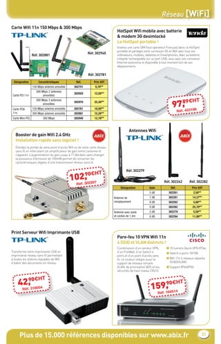 Réseau [WiFi]
Carte Wiﬁ 11n 150 Mbps & 300 Mbps
                                                                             HotSpot Wiﬁ mobile avec batterie
                                                                             & modem 3G desimlocké
                                                                             Le HotSpot portable !
                                                                             Insérez une carte SIM (tout opérateur Français) dans ce HotSpot
                                                                             portable et partagez votre connexion 3G en Wiﬁ avec tous vos
                                                          Réf. 302940
                  Réf. 302881                                                ordinateurs, mobiles, tablettes et Smartphones. Avec sa batterie
                                                                             intégrée rechargeable sur un port USB, vous avez une connexion
                                                                             Internet autonome et disponible à tout moment lors de vos
                                                                             déplacements.

                                                          Réf. 302781

 Désignation          Caractéristiques           Réf.         Prix €HT
                  150 Mbps antenne amovible     302751         9,70€HT
                    300 Mbps 2 antennes
                                                302920         12,50€HT
 Carte PCI 11n           amovibles

                                                                                                                         89€H             T
                                                                                                                       97,453186
                    300 Mbps 3 antennes
                                                302970         25,30€HT
                         amovibles
 Carte PCIe       150 Mbps antenne amovible     302781         10,50€HT
                                                                                                                         .   Réf
 11n              300 Mbps antenne amovible     302881         15,28€HT
 Carte Mini-PCI           300 Mbps              302940         12,78€HT



                                                                                      Antennes Wiﬁ
   Booster de gain Wiﬁ 2.4 GHz
   Installation rapide sans logiciel !
   Étendez la portée de votre point d’accès Wiﬁ ou de votre carte réseau
   sans ﬁl en intercalant cet ampliﬁcateur de gain entre l’antenne et
   l’appareil. L’augmentation du gain jusqu’à 17 décibels sans changer
   la puissance d’émission de 100mW permet de conserver les
   caractéristiques légales d’une transmission réseau sans ﬁl.

                                                                                    Réf. 302279
                                                         90€HT
                                                2,
                                              10éf. 302297                                                       Réf. 302262        Réf. 302282
                                                 R
                                                                                Désignation          Gain             Réf.            Prix €HT
                                                                                                     5 dB           302261             2,50€HT
                                                                           Antenne de                7 dB           302281             14,37€HT
                                                                           remplacement              8 dB           302262             5,80€HT
                                                                                                     9 dB           302282             25,70€HT
                                                                           Antenne avec socle        5 dB           302279             5,50€HT
                                                                           et cordon de 1,3m         8 dB           302294             11,90€HT




Print Serveur Wiﬁ Imprimante USB
                                                                             Pare-feu 10 VPN Wiﬁ 11n
                                                                             4 SSID et VLAN distincts !
                                                                             Combinaison d’un serveur VPN,         ■ 10 tunnels Quick VPN IPSec
Transforme votre imprimante USB en                                           d’un FireWall, d’un Switch 4          ■ Switch 4 ports 10/100
imprimante réseau sans ﬁl permettant                                         ports et d’un point d’accès sans
à toutes les stations équipées de Wiﬁ                                        ﬁl, ce routeur intègre aussi le       ■ Wiﬁ 11n 4 réseaux séparés
d’éditer des documents en réseau.                                            support de réseaux virtuels             (SSID/VLAN)
                                                                             VLAN, de priorisation QOS et les      ■ Support IPV4/IPV6
                                                                             sécurités de haut niveau CISCO.


       90€H              T
     42,318054
       .
                                                                                                            9 H
                                                                                                        9, 0€
                                                                                                      15éf. 164514
                                                                                                                              T
         Réf
                                                                                                            R




      Plus de 15.000 références disponibles sur www.abix.fr                                                                                      31
 