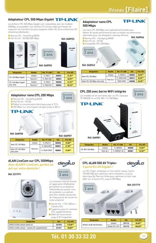 Réseau [Filaire]
Adaptateur CPL 500 Mbps Gigabit
                                                                                           Adaptateur nano CPL
Les boîtiers CPL 500 Mbps Gigabit sont compatibles avec les modèles
200Mbps et possèdent une interface RJ-45 haut débit permettant de                          500 Mbps
supporter les transferts les plus exigeants, Vidéo HD, Visioconférences HD,                Les nano CPL 500 Mbps sont spécialement étudiés pour
streaming vidéo/audio…                                                                     obtenir de hautes performances dans un boitier aux dimensions
■ Norme CPL : HomePlug AV500                                                               optimisées pour une dissipation calorique efﬁcace.
■ Port RJ-45 : 10/100/1000 Mbps                                                            ■ Norme CPL : Homeplug AV500                        Réf. 068966
                                                                     Réf. 068933
                                                                                           ■ Port RJ-45 : 10/100
                                                                                           ■ Compatible CPL 200 Mbps

                                                                                             Garantie
                                             Garantie
                                             3 ans                                           3 ans


                                          Réf. 068955                                      Réf. 068963

                                                                                                   Désignation                 Modèle         Réf. TP-LINK          Réf.       Prix €HT
     Désignation              Modèle        Réf. TP-LINK     Réf.         Prix €HT
                              Unitaire        TL-PA511      068933        31,42€HT                                             Unitaire        TL-PA4010          068963       20,62€HT
 CPL 500 Mbps Gigabit                                                                      Nano CPL 500 Mbps
                             Pack de 2       TL-PA511KIT    068953        50,93€HT                                                            TL-PA4010KIT        068973       40,02€HT
                                                                                                                           Pack de 2
                              Unitaire        TL-PA551      068959        31,53€HT         Nano CPL 500 Mbps avec prise                        PA4015PKIT         068966       54,58€HT
 CPL 500 Mbps Gigabit
 avec prise                  Pack de 2       TL-PA551KIT    068955        59,19€HT


                                                                                         CPL 200 avec borne WiFi intégrée                                                  Garantie
   Adaptateur nano CPL 200 Mbps                                       Garantie           Les modèles en kit sont livrés avec un CPL classique                              3 ans
   ■ Norme CPL ; HomePlug AV200                                       3 ans              TP-WPA281 et un CPL WiFi 11n 300 Mbps.
   ■ Port RJ-45 : 10/100
   ■ Réduit la consommation électrique jusqu’à 75 %
   ■ 200 Mbps sur une longueur de ligne jusqu’à 300 m




  Réf. 068958
                                                               Réf. 068957
                                                                                                  Réf. 068981
         Désignation           Modèle       Réf. TP-LINK    Réf.        Prix €HT
                               Unitaire      TL-PA2010     068958       16,98€HT
   Nano CPL 200 Mbps                                                                          Désignation           Modèle                Réf. TP-LINK            Réf.           Prix €HT
                                            TL-PA2010KIT   068957       31,40€HT
                              Pack de 2                                                                             Unitaire              TL-WPA281              068980          33,95€HT
   Nano CPL 200 Mbps                                                                     CPL WiFi 300 Mbps
                                           TL-PA2015PKIT   068965       37,60€HT                                   Pack de 2          TL-WPA281 Kit              068981          53,36€HT
   avec prise




dLAN LiveCam sur CPL 500Mbps
                                                                                           CPL dLAN 500 AV Triple+
Avec dLAN® LiveCam, gardez un
                                                                                           3 ports RJ-45 Gigabit !
œil sur votre domicile !
                                                               Garantie                    Le CPL Triple+ embarque un mini switch réseau 3 ports
Réf. 031971                                                    3 ans                       10/100/1000 pour optimiser votre installation, sa prise
                                                                                           électrique By-Pass est ﬁltrée pour optimiser le traﬁc haut
                                                                                           débit sur la liaison CPL jusqu’à 300 Mbps
                                                     La connexion internet directe
                                                     et l’application iOS/Android                                                                            Réf. 031719
                                                     permettent la surveillance              Garantie
                                                     individuelle aux quatre coins           3 ans
                                                     de la planète. La LiveCam
                                                     peut être utilisée à proximité
                                                     de chaque prise de courant en
                                                     toute simplicité.
                                                    ■ Starter Kit : 1 CPL AVDuo +
                                                      Caméra CPL
                                                    ■ Supporte jusqu’à 6 caméras
                                                      CPL supplémentaires
                                                    ■ Débit de transmission :
                                                      jusqu’à 20 images/sec.
                                                                                                    Désignation                    Modèle                 Réf.              Prix €HT
                        Désignation                          Réf.         Prix €HT
                                                                                                                                   Unitaire              031714             85,00€HT
 DEVOLO dLAN LiveCam starter kit                            031978        119,95   €HT
                                                                                           DEVOLO dLAN 500 AVTriple+
                                                                                                                               Starter Kit 2 CPL         031719             160,00€HT
 DEVOLO dLAN LiveCam - Caméra CPL supplémentaire            031971         89,60€HT




                                                         Tél. 01 30 33 32 20                                                                                                            33
 