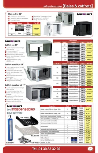 Infrastructure [Baies & coffrets]

     Mini-coffret 10’’
     ■ 1 porte avant verre trempé             ■ 2 entrées de câble (haut et bas)
     ■ 2 panneaux latéraux amovibles          ■ 1 emplacement ventilateur
     ■ 2 montants avant                       ■ Charge maximum 10 Kg

        Nb. U        Couleur         Réf.        Prix €HT
                      Beige         754709
                       Gris         754710
          6U                                     109,00€HT
                       Noir         754711
                                    754712
                      Blanc
          9U                        754708       131,00€HT


                                                                                                                 Coffret éco 19”
                                                                                         Profondeur    Nb. U           Couleur            Réf.      Prix €HT
                                                                                                                         Gris            754629
Coffret éco 19’’                                                                                         4U
                                                                                                                        Noir             754634
                                                                                                                                                    154,00€HT
■ 1 porte avant en verre trempé                                                                                          Gris            754625
                                                                                                         6U                                         167,00€HT
  avec serrure                                                                                                          Noir             754630
■ 2 montants avant 19’’                                                                                                  Gris            754626
■ 2 panneaux latéraux amovibles                                                            450mm         9U                                         210,00€HT
                                                                                                                        Noir             754631
■ Emplacement 2 ventilateurs                                                                                             Gris            754627
■ Entrée des câbles par le dessus                                                                       12U                                         255,00€HT
                                                                                                                        Noir             754632
  et le dessous                                                                                                          Gris            754628
■ Charge maximum 35 Kg,                                                                                 15U                                         280,00€HT
                                                                                                                        Noir             754633
  450x545 mm
                                                                                                              Coffret mural ﬁxe 19”
                                                                                             Nb. U    Couleur        Dimensions           Réf.      Prix €HT
Coffret mural ﬁxe 19’’                                                                                  Gris                             754170
                                                                                                                  350x600x450mm                     230,00€HT
■ 1 porte avant en verre trempé                                                               6U       Noir                              754610
  avec serrure                                                                                          Gris      366x600x600mm          754201     275,00€HT
■ 4 montants avant et arrière                                                                           Gris                             754180
■ Entrée des câbles par le haut                                                                                   480x600x450mm                     268,00€HT
                                                                                              9U       Noir                              754611
  et le bas                                                                                             Gris      502x600x600mm          754202     311,00€HT
■ Emplacement 1 ventilateur
                                                                                                        Gris                             754190
  (non inclus)                                                                                                    610x600x450mm                     315,00€HT
                                                                                             12U       Noir                              754612
■ Kit de 20 vis et écrous cage inclus
                                                                                                        Gris      635x600x600mm          754203     330,00€HT
■ Charge maximum 60 Kg
                                                                                                        Gris                             754200     358,00€HT
                                                                                                                  760x600x450mm
                                                                                             15U       Noir                              754613     402,00€HT
Coffret mural en kit 19’’                                                                               Gris      768x600x600mm          754204     402,00€HT
                                                                                                             Coffret mural en kit 19”
■ 1 porte avant en verre trempé
  avec serrure                                                                                          Gris                             754230
                                                                                              6U                  350x600x450mm                     212,00€HT
■ 4 montants avant et arrière                                                                          Noir                              754616
■ Entrée des câbles par le haut                                                                         Gris                             754240
                                                                                              9U                  480x600x450mm                     237,00€HT
  et le bas                                                                                            Noir                              754617
■ Emplacement 2 ventilateurs                                                                            Gris                             754250
                                                                                             12U                  610x600x450mm                     281,00€HT
  (non inclus)                                                                                         Noir                              754618
■ Kit de 20 vis et écrous inclus                                                                        Gris                             754260
                                                                                             15U                  760x600x450mm                     327,00€HT
■ Charge maximum 60 Kg                                                                                 Noir                              754619


                                                                               Désignation                     Nb. U   Couleur          Réf.      Prix €HT

   Les indispensables
                                                                                                                         Noir      754570
                                                             Plateau modem 250 mm charge 10 kg                  1U                                38,45€HT
                                                                                                                         Gris      754480

   pour coffrets                                             Plateau modem 400 mm charge 15 kg                  2U
                                                                                                                         Noir      754580
                                                                                                                                                  42,57€HT
                                                                                                                         Gris      754490
                                                             Passe câbles avec brosse avec support                                 754451         45,21€HT
                           Réf. 754570                                                                          1U       Noir
                                                             Tiroir de ventilation 6 ventilateurs                                  754594         193,64€HT
                                                             Panneau avec balai passe câble                      -        -        754450         36,05€HT
                                                             Panneau avec support de câble                       -        -        754530         34,28€HT
                                                                                                                1U        -        754500         17,51€HT
                                                             Panneau plein
                                                                                                                2U        -        754510         18,43€HT
                                                             Ventilateur avec cordon secteur                     -        -        754560         31,47€HT
                                                             Kit ventilateurs avec cordon secteur                -        -        754470         82,29€HT
                                                             Serrure pour panneau latéral                        -        -        754520         11,67€HT
                                             Réf. 754580     Kit de visserie                                     -        -        754540         18,77€HT
                                                             Kit 3 ventilateurs                                 3U       Noir      754581         105,86€HT
                                                             Rampe 60 LEDS alimentée                             -      Bleu       815731         30,10€HT

  Réf. 815731                                Réf. 754540 Bandeau 19’’ néon                                       -       Gris      808853         104,37€HT




                                              Tél. 01 30 33 32 20                                                                                       39
 