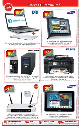 Satisfait ET remboursé




                                                                                                                                                SAS ABIX au capital de 61 000 €. 408 337 533 RCS Nanterre - Tous les renseignements contenus dans ce catalogue : photos, descriptions, références et prix n’ont aucun caractère contractuel et sont susceptibles d’être modiﬁés sans préavis - ©Fotolia.com. Voir les conditions sur notre site internet www.abix.fr, concernant les offres de remboursement.
                       €
                    150                                                        50€



                                                           +
                                                                                 50€ remboursés* pour l’achat d’une tablette
150€ remboursés* pour l’achat d’un ultrabook EliteBook Folio                      Samsung Galaxy Note 10.1’’ (voir page 4)
       9470m ou 8470p avec sa batterie. (Voir page 8)                                   *Offre valable du 1er/01 au 31/03/2013
                  *Offre valable du 1er/02 au 30/04/2013




      50€                                                                      20€




  DEXLAN vous rembourse 50€* pour l’achat d’un onduleur                      20€ remboursés* pour l’achat d’une imprimante
     Live interactive 1 500Va (Réf. 791554, voir page 37)                  multifonction jet d’encre EPSON WorkForce 3520DWF
               *Offre valable du 13/03 au 15/04/2013,                                    (Réf. 163792, voir page 18)
                 une demande par raison sociale                         *Offre valable du 14/01 au 31/03/2013, une demande par raison sociale




 -10%                                                                         30€
                                           WiFi




      ABIX vous rembourse 10% sur vos achats WiFi* !                             30€ remboursés* pour l’achat d’une tablette
   (Voir pages 30 & 31). Pour en proﬁter appelez-nous ou                             Samsung Galaxy Tab 2 (Voir page 4)
  rendez-vous sur le site www.abix.fr avec le code WIFI10 !                             *Offre valable du 1er/01 au 31/03/2013
*Offre valable du 13/03 au 15/04/2013, une demande par raison sociale
 