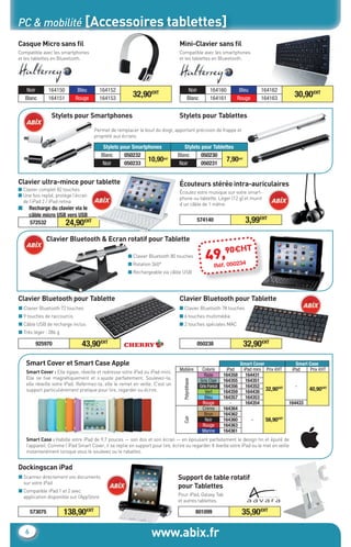 PC & mobilité [Accessoires tablettes]
Casque Micro sans ﬁl                                                              Mini-Clavier sans ﬁl
Compatible avec les smartphones                                                   Compatible avec les smartphones
et les tablettes en Blueetooth.                                                   et les tablettes en Blueetooth.




     Noir        164150       Bleu        164152                                          Noir          164160        Bleu        164162
    Blanc        164151      Rouge        164153
                                                          32,90€HT                       Blanc          164161       Rouge        164163
                                                                                                                                                  30,90€HT

                  Stylets pour Smartphones                                        Stylets pour Tablettes
                                      Permet de remplacer le bout du doigt, apportant précision de frappe et
                                      propreté aux écrans.

                                           Stylets pour Smartphones                 Stylets pour Tablettes
                                          Blanc      050232                      Blanc      050230
                                           Noir      050233
                                                              10,90€HT            Noir      050231
                                                                                                       7,90€HT


Clavier ultra-mince pour tablette                                                 Écouteurs stéréo intra-auriculaires
■ Clavier complet 82 touches
                                                                                  Écoutez votre musique sur votre smart-
■ Une fois replié, protège l’écran
                                                                                  phone ou tablette. Léger (12 g) et munit
  de l’iPad 2 / iPad retina
                                                                                  d’un câble de 1 mètre.
■    Recharge du clavier via le
     câble micro USB vers USB
     572532         24,90€HT                                                                      574140                   3,99€HT

              Clavier Bluetooth & Ecran rotatif pour Tablette
                                                                                                           0€H              T
                                                       ■ Clavier Bluetooth 80 touches
                                                       ■ Rotation 360°
                                                                                                      49,.9 0234
                                                                                                          05
                                                                                                           Réf
                                                       ■ Rechargeable via câble USB




Clavier Bluetooth pour Tablette                                                   Clavier Bluetooth pour Tablette
■ Clavier Bluetooth 72 touches                                                    ■ Clavier Bluetooth 78 touches
■ 9 touches de raccourcis                                                         ■ 6 touches multimédia
■ Câble USB de recharge inclus                                                    ■ 2 touches spéciales MAC
■ Très léger : 286 g

          925970                43,90€HT                                                          050238                  32,90€HT

    Smart Cover et Smart Case Apple                                                                                      Smart Cover               Smart Case
                                                                                  Matière           Coloris      iPad     iPad mini Prix €HT     iPad     Prix €HT
    Smart Cover : Elle égaye, réveille et redresse votre iPad ou iPad mini.
                                                                                                      Rose      164358     164431
    Elle se ﬁxe magnétiquement et s’ajuste parfaitement. Soulevez-la,
                                                                                                   Gris Clair   164355     164351
                                                                                    Polyréthane




    elle réveille votre iPad. Refermez-la, elle le remet en veille. C’est un                       Gris Foncé   164356     164352                 -
    support particulièrement pratique pour lire, regarder ou écrire.                                  Vert      164359     164430
                                                                                                                                     32,90€HT            40,90€HT
                                                                                                      Bleu      164357     164353
                                                                                                     Rouge         -       164354               164433
                                                                                                    Crème       164364
                                                                                                      Brun      164362
                                                                                    Cuir




                                                                                                      Noir      164360        -     56,90€HT
                                                                                                     Rouge      164363
                                                                                                    Marine      164361
    Smart Case : Habille votre iPad de 9,7 pouces — son dos et son écran — en épousant parfaitement le design ﬁn et épuré de
    l’appareil. Comme l’iPad Smart Cover, il se replie en support pour lire, écrire ou regarder. Il éveille votre iPad ou le met en veille
    instantanément lorsque vous le soulevez ou le rabattez.


Dockingscan iPad
■ Scannez directement vos documents                                              Support de table rotatif
  sur votre iPad
                                                                                 pour Tablettes
■ Compatible iPad 1 et 2 avec                                                                                                            ®


  application disponible sur l’AppStore                                          Pour iPad, Galaxy Tab
                                                                                 et autres tablettes.

        573075         138,90€HT                                                                  801099                 35,90€HT

    6                                                              www.abix.fr
 