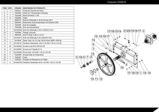 10 12
8
13
9
2
14
15 16 17
17 16 15 14
14
11
6
5 7
18
14
15
15
16
17 1
3
4
19
20
21 15 16 17
ITEM QTD. CÓDIGO DESCRIÇÃO DO PRODUTO
1 1 7220241 Conjunto Suporte da Caixa
2 1 7220260 Caixa de Transmissão Completa
3 1 7220286 Roda Dentada Z-105
4 8 7220262 Calço
5 1 2900472 Anel de Retenção E 30,00 (Grupo 561)
6 1 2906340 Rolamento Autocompensador de Esferas 2306
7 1 7220290 Anel de Vedação
8 1 7220288 Eixo de Acionamento
9 1 05.002029 Anel De Retenção E-45,0 (GRUPO 501)
10 1 7220094 Flange Conjunto
11 1 2900528 Anel O Ring 0 90,0 X 0 5,0
12 1 05.003013 Anel De Retenção E-60 (GRUPO 501)
13 1 2914605 Paraf. Sext. Int. S/ Cab. M10x10mm NBR11206-90
14 17 05.000161 Parafuso Sextavado M10 X 25 MA 1,50 CL 8.8 ZB
15 20 05.000520 Arruela Lisa M10 DIN125 ZB
16 17 05.000957 Arruela de Pressão M 10
17 17 05.000624 Porca Sext. M10 MA 1,50 CL 8.8 ZB
18 1 7220289 Arruela Stop do Rolamento
19 1 7220287 Calço
20 1 7220254 Fixação da Mangueira do Pistão
21 2 05.000755 Parafuso Sextavado M10 x 30 MA 1,50 CL 8.8 ZB
Conjunto 7229018
 