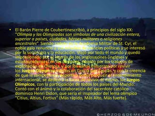 • El Barón Pierre de Coubertinescribió, a principios del siglo XX:
  “Olimpia y las Olimpiadas son símbolos de una civilización entera,
  superior a países, ciudades, héroes militares o religiones
  ancestrales”. Siendo cadete de la Academia Militar de St. Cyr, el
  noble galo renunció a sus estudios de ciencias políticas y se interesó
  por la sociología y la educación. Viajó por todo el mundo y quedó
  impresionado por el interés de los anglosajones (ingleses y
  estadounidenses) en los deportes. Atraído por los trabajos de
  exploración en Olimpia, y por los vanos esfuerzos por revivir
  los Juegos Olímpicos hechos en Grecia por Zappas, y con la creencia
  de que la competencia deportiva podía producir el entendimiento
  internacional, se dedicó a la tarea de revivir, él mismo, los Juegos
  Olímpicos, con la participación de todos los países del Mundo.
  Contó con el ánimo y la colaboración del sacerdote católico
  dominico Henri Didon, que sería el inspirador del lema olímpico
  "Citius, Altius, Fortius" (Más rápido, Más Alto, Más fuerte).
 