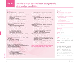 barchen.fr
136
Immobilier
Mesurer le risque de financement des opérations
de promotion immobilière
IMM107
Programme
Comprendre la logique du promoteur
• Promotion immobilière : construire pour vendre
Résidence principale et investissement locatif
–
–

Locaux d’activités / Bureaux / Centres
–
–
Commerciaux

Résidences étudiantes
–
–
Résidences services / Hôtellerie loisirs
–
–
• 
Les autres acteurs : constructeurs, aménageurs,
lotisseurs et commercialisateurs
• 
Comprendre les phases d’une opération
de promotion

Prévisionnel du projet à l’année n
–
–
vers un lancement à n+5

Recherche foncière et facteurs de valeur
–
–
d’un terrain à bâtir

La faisabilité de l’opération
–
–
et la détermination du choix

L’engagement de l’opération :
–
–
bilan financier prévisionnel et tour de table
(fonds propres et banques)
Le point de non retour : la construction
–
–
• 
La livraison : détermination d’une valeur vénale
des biens
• Les risques liés au marché
• 
Le bilan financier : résultat et marge
de l’opération

Évaluer les risques pour le banquier
• 
Analyse amont du secteur : indicateurs avancés
et typologie des promoteurs
• 
Analyse prioritaire de l’opérateur :
appréhender le risque de dédit
Analyse de l’activité et des différents ratios
–
–

Analyse des perspectives de marché
–
–
et des business plans

Structuration du financement :
–
–
des crédits corporate avec covenants
aux crédits d’opération
• Les différents critères d’analyse de l’opération
• 
Analyser les marges de sécurité du bilan
promoteur entre prix de revient
et chiffre d’affaires

Risque commercial : taux de réservation
–
–
nette

Risque technique : dérive des prix de revient
–
–
et défaillance d’évolution règlementaire

Risque financier : dégradation des conditions
–
–
de financement
• 
Analyser l’opération par nature d’interventions
financières
Études et financement de démarrage
–
–

Acquisition foncière avec les cautions
–
–
de dédit et crédit d’acquisition

Travaux avec crédit d’accompagnement
–
–
et garantie des entreprises
Vente avec les garanties d’achèvement
–
–
• 
Analyser l’opération en dynamique,
de l’état au prospectif

Risques fondamentaux : éléments
–
–
démographiques, aménagement du territoire,
développement économique, état du marché
immobilier régional

Risques propres à l’opération : situation,
–
–
juridique, qualité du produit,
coût d’opération et risques commerciaux
Quelle attitude adopter en fonction du contexte
pour les opérations en cours et celles à venir ?
Objectifs
• 
Comprendre les risques inhérents
à une opération de promotion
immobilière
• 
Adopter le point de vue du promoteur
et celui du banquier
• 
Appliquer les méthodes d’analyse
financière adaptées
à vos contreparties promoteurs
Niveau : Expertise
Intervenant
Thierry Lefebvre
Durée : 2 jours
Participants max : 8
Dates
Session 1 : 30 et 31 mai 2013
Session 2 : 23 et 24 septembre 2013
Tarif : 1 980 € HT
Toutes les formations ont lieu au
29 rue de Trévise - 75009 Paris
Bulletin d’inscription page 185
Contact au +33 (0)1 40 33 80 71
ou par mail : inscription@barchen.fr
Toutes nos formations ont lieu, quel
que soit le nombre de participants.
 