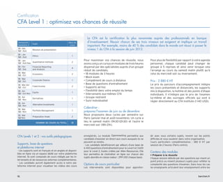 Certification
CFA Level 1 : optimisez vos chances de réussite
Pour maximiser vos chances de réussite, nous
avonsconçuuncursusenmodulesdetroisheures
dispensé par des spécialistes auprès d’un groupe
réduit de candidats.
• 18 modules de 3 heures
• Mock exam
• Complément de cours à distance
• Base de questions d'entraînement
• Supports ad hoc
• Flexibilité dans votre emploi du temps
• Intervenants eux-mêmes CFA
• Groupe restreint
• Suivi individualisé
Calendrier :
préparez l’examen de juin ou de décembre
Nous proposons deux cycles par semestre sur
Paris (janvier-mai et août-novembre). Un cycle a
lieu le samedi matin (9h30-12h30) et l’autre le
mercredi soir (18h-21h).
Pour plus de flexibilité par rapport à votre agenda
personnel, chaque candidat peut changer de
groupe à 5 reprises et ainsi venir lorsque cela
l’arrange au cours du samedi matin plutôt qu’à
celui du mercredi soir ou inversement.
Prix : 2 880 € HT
Le prix du parcours d’accompagnement intègre
les cours présentiels et distanciels, les supports
mis à disposition, la hotline et des points d’étape
individuels. Il n’intègre pas le prix de l’examen
lui-même et des ouvrages officiels qui sont à
régler directement au CFA Institute (1 140 USD).
Le CFA est la certification la plus renommée auprès des professionnels en banque
d’investissement. Réussir chacun de ses trois niveaux est exigeant et implique un travail
important. Par exemple, moins de 40 % des candidats dans le monde ont réussi à passer le
niveau 1 du CFA à la session de juin 2012.
CFA Levels 1 et 2 : vos outils pédagogiques
Supports, base de questions
et plateforme internet
- Les supports sont en français et en anglais et disponi-
bles en ligne via un espace dédié sur notre plateforme
internet. Ils sont composés de cours rédigés par les in-
tervenants et de ressources externes complémentaires.
- Les candidats auront également accès à notre pla-
teforme internet pour visualiser les vidéos des cours
enregistrés. Le module Openmeeting permettra aux
candidats d’assister en direct aux cours auxquels ils ne
peuvent se rendre.
- Les candidats bénéficieront par ailleurs d’une base de
6 400 questions d’entraînement pour le Level 1 et 3 600
pour le Level 2, toutes créées par Allen Ressources. Elle
leur permettra de s'entraîner en ligne sur chacun des
sujets abordés en classe (valeur : 299 USD chaque base).
Options de cours particulier
Les intervenants sont disponibles pour approfon-
dir avec vous certains sujets, revenir sur les points
difficiles et vous soutenir dans votre organisation.
Cours particuliers complémentaires : 380 € HT par
session de 2 heures (Paris centre).
Contenu des modules
• Préparer à la réussite
Chaque session débute par des questions qui visent un
point précis ou mixent plusieurs sujets pour refléter la
complexité des questions d’examen. Dans tous les cas
les enseignants articulent leur enseignement entre les
Semestre1 /
Semestre 2
Sujet
Nbre de
cours
S1 : Déc
S2 : Aoû
Réunion de présentation
S1 : Jan
S2 : Aoû
Ethics 1
S1 : Jan
S2 : Aoû-Sep
Quantitative methods 2
S1 : Fév
S2 : Sep
Financial Reporting
and Analysis
4
S1 : Mar
S2 : Oct
Economics 2
S1 : Mar
S2 : Oct
Corporate finance 1
S1 : Mar-Avr
S2 : Oct
Fixed Income 2
S1 : Avr
S2 : Oct-Nov
Equity 1
S1 : Avr
S2 : Nov
Derivatives 1
S1 : Avr
S2 : Nov
Alternative Investments 1
S1 : Mai
S2 : Nov
Portfolio Management 1
S1 : Mai
S2 Nov
Préparation finale 2
NOMBRE DE COURS AU TOTAL 18
barchen.fr
16
 