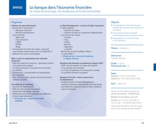 25
barchen.fr
Environnement
Financier
La banque dans l'économie financière
Le cadre économique, les tendances et le fonctionnement
ENV05
Programme
Notions de macroéconomie
• 
Qui finance l’économie ?
Banques centrales
–
–
Marche interbancaire
–
–
• 
Taux d’intéret
Repo rate
–
–
Taux directeur
–
–
LIBOR
–
–
EONIA
–
–
Swap
–
–
• 
Comprendre la notion de risque : pourquoi
une relation inverse entre prix et rendement ?
• 
Notions de cycles economiques
Rôle, accès et organisation des marchés
financiers
• 
Rôle des marchés financiers : allocation d’actifs
et transfert des risques
• 
La financiarisation croissante de l’économie
en chiffres
• 
Les bourses : concentration et organisation
de la liquidité
• 
Tour d’horizon des classes d’actifs et produits
derivés associés
Introduction à la banque
• 
Sources de financement
• 
Rôle de financier de l’économie
• 
Organisme régulateur national
• 
Revue des principales banques européennes
et leurs specialisations

Étude de cas : analyse d’un bilan
µ
µ
simplifié
Le Risk Management : si jeune et déjà si puissant
• 
Triple exigence
Gestion du risque
–
–
Gestion du bilan et contrainte règlementaire
–
–
• 
Les sources de risque
Change
–
–
Taux
–
–
Crédit
–
–
Marché
–
–
Opération
–
–
Liquidité
–
–
• 
Revue des accords de Bâle 1, Bâle 2
et cadre Bâle 3

Étude de cas : revue de situations
µ
µ
à risques récents
Mutation des banques européennes depuis 2007
• 
2007 met en lumiere le risque de liquidité
et les dangers du leverage
• 
La crise européenne et la nécessaire refonte
du système bancaire européen
Banques et fonds : entre concurrence
et dépendance
• 
Compte propre et Asset Management :
quand les banques se prenaient pour des fonds
• 
Les differents types de fonds et leurs relations
avec les banques
Objectifs
• 
Comprendre le cadre économique
géneral des banques et les tendances
du secteur
• 
Comprendre le fonctionnement
d’une banque et ses principaux acteurs
• 
Appréhender la notion de risque
et ses definitions
Niveau : Acquisition
Intervenant
Tigrane Kibarian
Durée : 2 jours
Participants max : 8
Dates
Session 1 : 30 et 31 mai 2013
Session 2 : 07 et 08 octobre 2013
Tarif : 1 480 € HT
Toutes les formations ont lieu au
29 rue de Trévise - 75009 Paris
Bulletin d’inscription page 185
Contact au +33 (0)1 40 33 80 71
ou par mail : inscription@barchen.fr
Toutes nos formations ont lieu, quel
que soit le nombre de participants.
 