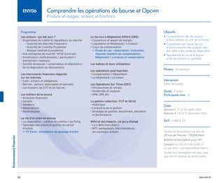 barchen.fr
Environnement
Financier
26
Comprendre les opérations de bourse et Opcvm
Produits et usages, acteurs et fonctions
ENV06
Programme
Les acteurs : qui fait quoi ?
• Organismes de tutelle et régulateurs du marché
Autorité des Marchés Financiers
–
–
Autorité de Contrôle Prudentiel
–
–
Banque Centrale Européenne
–
–
• Une entreprise de marché : NYSE Euronext
• 
Investisseurs institutionnels / particuliers /
entreprises / banques
• 
Société de bourse / conservateur et dépositaire :
de la négociation au dénouement
Les instruments financiers négociés
sur les marchés
• Cash : actions et obligations
• Dérivés : options négociables et warrants
• Les trackers, les ETF et les Opcvm
Les métiers de la bourse
• Analystes financiers
• Gérants
• Vendeurs
• Négociateurs
• Déontologues
La vie d’un ordre en bourse
• La négociation : cotation en continu / au fixing
• 
Typologie des ordres et gestion du carnet
d’ordres
TP Excel : simulations de passage d’ordre
µ
µ
Le Service à Règlement Différé (SRD)
• Couverture et appels de marges
• Liquidation et Règlement / Livraison
• Cours de compensation

Étude de cas : négociation : exécution,
µ
µ
réponse chambre de compensation,
Règlement / Livraison et conservation
Les indices et leurs utilisations
Les opérations post-marchés
• Compensation / Dépositaire
• Le Règlement / Livraison
Les Opérations Sur Titres (OST)
• Introductions et retraits
• Dividendes et coupons
• OPA, OPE etc.
La gestion collective : FCP et SICAV
• Historique
• L’industrie de la gestion
• 
Stratégie de gestion, benchmark, allocation
et performance
Mifid et ses impacts : ce qui a changé
• La « Best Execution » 
• 
MTF, agrégateurs, internalisateurs…
les nouveaux acteurs
Objectifs
• 
Comprendre le rôle des acteurs
et leurs relations au sein de la bourse
• 
Comprendre par l’étude de cas
le fonctionnement des produits cotés,
leur utilité et leur mode de négociation
• 
Appréhender la vie de la bourse
et de ses produits au quotidien
Niveau : Acquisition
Intervenant
Gilles Benzaken
Durée : 2 jours
Participants max : 8
Dates
Session 1 : 1er
et 02 juillet 2013
Session 2 : 16 et 17 décembre 2013
Tarif : 1 480 € HT
Toutes les formations ont lieu au
29 rue de Trévise - 75009 Paris
Bulletin d’inscription page 185
Contact au +33 (0)1 40 33 80 71
ou par mail : inscription@barchen.fr
Toutes nos formations ont lieu, quel
que soit le nombre de participants.
 