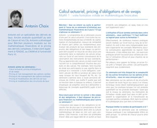 barchen.fr
64
Antonin anime les séminaires :
- 
Calcul actuariel, pricing d’obligations
et de swaps
- 
Pricing et risk management des options vanilles
- 
Pricing et risk management des options exotiques
- 
Pricing et modélisation des dérivés de taux
- 
Pricing et modélisation des structurés de taux
Antonin est un spécialiste des dérivés de
taux. Ancien analyste quantitatif au sein
de Calyon et Ixis Cib, Antonin a développé
pour Bärchen plusieurs modules sur les
mathématiques financières et le pricing
des dérivés complexes. Il intervient égale-
ment à l'ENSAE, au CNAM et à l'université
Paris VI.
Antonin Chaix
Calcul actuariel, pricing d’obligations et de swaps
Mathfi 1 : votre formation initiale en mathématiques financières
Bärchen : Que va retenir au juste le partici-
pant à l’issue de ce séminaire d’initiation aux
mathématiques financières de 2 jours ? À qui
s’adresse ce séminaire ?
Antonin : Le programme de ce séminaire couvre
d’une part le calcul actuariel, c’est-à-dire les no-
tions fondamentales de taux d’intérêt, de capita-
lisation et d’actualisation, mesure de rentabilité
et d’autre part utilise ces fondamentaux pour
évaluer des produits de taux standards des em-
prunts, des obligations et des swaps. Le partici-
pant doit acquérir à l’issue de ces deux jours une
autonomie dans la réalisation de calculs actua-
riels sur Excel et une bonne connaissance de la
valorisation des instruments de taux standards.
Plus qu’apprendre des calculs, je mets avant tout
l’accent sur la compréhension intuitive des pro-
duits et des calculs. Par exemple, faire toucher
du doigt aux participants ce que signifie dans la
pratique la « convexité » d’une obligation, com-
ment calculer de tête la variation de valeur d’un
swap lorsque les taux bougent de 1%, etc. Ce
séminaire s’adresse donc à toute personne dé-
sireuse de s’initier aux maths fi quelle que soit
sa fonction dans la banque ou ailleurs, il permet
d’expliquer, de simplifier, voire de « démystifier »
beaucoup de concepts quantitatifs jugés à tort
difficiles.
Deux jours pour arriver à « pricer » des swaps
et des obligations, il faut disposer de pré-re-
quis financiers ou mathématiques pour suivre
ce séminaire ?
L’évaluation des swaps et des obligations ne né-
cessite rien de plus que la connaissance de l’ad-
dition et de la multiplication. Bref, avec la culture
mathématique de base on s’en sort sans pro-
blème. Côté financier, il est bien sûr préférable
d’avoir déjà une vague idée de ce qu’est un taux
d’intérêt, une obligation, un swap, mais on s’en
sort également sans !
L’utilisation d’Excel semble centrale dans votre
séminaire… vous confirmez ? Il faut maîtriser
ce logiciel pour suivre la formation ?
Effectivement, de nombreux travaux pratiques
seront réalisés sur Excel tout au long de la for-
mation. Ils sont à mon sens indispensables pour
bien s’approprier les concepts. Néanmoins, aucu-
ne connaissance approfondie du logiciel n’est
nécessaire. J’irais même plus loin : ces exercices
pratiques seront l’occasion pour certains de s’ini-
tier à l’utilisation d’Excel et pour d’autres de se
perfectionner !
Par ailleurs, pour gagner du temps, un pricer Ex-
cel prêt à l’emploi sera utilisé. Les participants
repartent avec évidemment.
Ce séminaire est très éloigné de la complexité
de vos autres formations sur les options et les
structurés… vous ne vous ennuyez pas ?
Mes séminaires sur les options et les structurés
se situent de toute façon eux aussi à un niveau
technique moins élevé mathématiquement que
celui que l’on pratique lorsque l’on est analyste
quantitatif sur les produits exotiques ! Quel que
soit le niveau du séminaire, ma motivation de
formateur réside avant tout dans le défi qu’im-
posent la vulgarisation et la transmission de
concepts parfois complexes. Bref, dans le contact
et la pédagogie plus que dans la technique !
Pourquoi limiter le nombre de participants à 6 ?
Sur ce genre de séminaire avec de nombreux
travaux pratiques il est indispensable d’être en
petit groupe : le rythme de chacun pourra ainsi
être respecté.
 