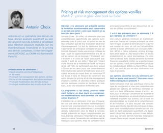 barchen.fr
66
Pricing et risk management des options vanilles
Mathfi 2 : pricer et gérer votre book sur Excel
Bärchen : Ce séminaire est présenté comme
la formation incontournable pour comprendre
ce qu’est une option ; avec quoi ressort-on au
bout des deux jours ?
Antonin Chaix : En effet, ce séminaire vise une
compréhension approfondie des options euro-
péennes (calls  puts) tant du point de vue de
leur utilisation que de leur évaluation et de leur
risk-management. Le but du séminaire est de
s’approprier les principaux concepts liés aux op-
tions et d’acquérir toute une série de réflexes du
type : quel est approximativement le prix de ce
call en dehors de la monnaie ? Comment va-t-
il évoluer si le cours de l’actif sous-jacent aug-
mente ? Quid de son delta ? Quel est l’impact
d’une hausse de la volatilité de l’actif sur le prix
de ce call ? etc. Le participant aura donc acquis
à l’issue de ces deux jours une compréhension
très intuitive des options et maîtrisera leurs prin-
cipaux facteurs de risque. Avec les nombreux TP
sur Excel, il sera en mesure de construire des
outils simples de pricing et de risk-management
d’options vanilles, et abordera même quelques
options exotiques comme les barrières et look-
back…avec une simulation de Monte Carlo.
Ce programme a l’air dense, peut-on réelle-
ment intégrer en deux jours les connaissan-
ces mathématiques sous-jacentes à la valori-
sation d’options ?
L’ambition de ce séminaire n’est pas d’ingurgi-
ter tout une série de formules mathématiques !
L’accent est volontairement mis sur la compré-
hension intuitive des phénomènes. Les modèles
utilisés, notamment celui de Black  Scholes,
seront présentés de façon compréhensible par
tous. Dans ce séminaire, l’important n’est pas de
savoir en détail l’ensemble des modèles mathé-
matiques sous-jacents, mais de connaître leurs
principales propriétés, et par-dessus tout, de sa-
voir les utiliser correctement !
Y a-t-il des prérequis pour ce séminaire ? À
qui s’adresse ce séminaire ?
Une culture générale minimum en mathémati-
que et en finance est l’unique prérequis, ce sémi-
naire n’a pas vocation à faire découvrir ce qu’est
une courbe de taux, un call ou l’actualisation,
j’anime d’autres séminaires sur ces sujets ! [Rq :
Voir MF38 « Calcul actuariel, pricing d’obliga-
tions et de swaps » ]. Nul besoin d’être un as des
probabilités et du calcul stochastique. Ce sémi-
naire s’adresse donc à toute personne du monde
financier souhaitant s’initier ou se perfectionner
sur les options. Il est particulièrement prisé par
les collaborateurs Middle ou Back Office, risque
et IT qui sont de plus en plus confrontés à ce
type de produits.
Les options couvertes lors du séminaire por-
tent sur quels sous-jacents ? Vous avez-vous-
même manipulé ces produits ?
Cette formation n’est pas spécifique à tel ou tel
type de sous-jacent et vise une compréhension
globale des options, de nombreux exemples se-
ront pris dans différentes classes d’actifs : ac-
tions, taux et change. Concernant les modèles et
le pricing des options, on prendra le plus souvent
l’exemple d’options sur actions, car ce sont les
plus abordables sur le plan de la compréhension
et de l’intuition. J’ai pour ma part une connais-
sance approfondie des dérivés exotiques de taux,
pour avoir travaillé plusieurs années sur ces pro-
duits en tant qu’analyste quantitatif. J’ai égale-
ment côtoyé les dérivés actions à mes débuts,
ainsi que certains dérivés hybrides mélangeant
risques financiers et risques assurantiels.
Antonin anime les séminaires :
- 
Calcul actuariel, pricing d’obligations
et de swaps
- 
Pricing et risk management des options vanilles
- 
Pricing et risk management des options exotiques
- 
Pricing et modélisation des dérivés de taux
- 
Pricing et modélisation des structurés de taux
Antonin Chaix
Antonin est un spécialiste des dérivés de
taux. Ancien analyste quantitatif au sein
de Calyon et Ixis Cib, Antonin a développé
pour Bärchen plusieurs modules sur les
mathématiques financières et le pricing
des dérivés complexes. Il intervient égale-
ment à l'ENSAE, au CNAM et à l'université
Paris VI.
 