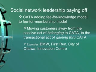 Social network leadership paying off
 CATA adding fee-for-knowledge model,
to fee-for-membership model
Moving customers away from the
passive act of belonging to CATA, to the
transactional act of gaining thru CATA
 Examples: BMW,

First Run, City of
Ottawa, Innovation Centre

 