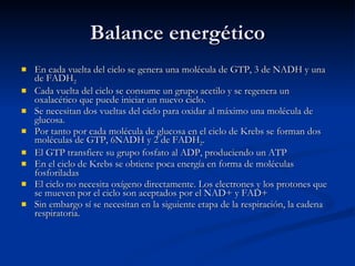 Balance energético En cada vuelta del ciclo se genera una molécula de GTP, 3 de NADH y una de FADH 2 Cada vuelta del ciclo se consume un grupo acetilo y se regenera un oxalacético que puede iniciar un nuevo ciclo. Se necesitan dos vueltas del ciclo para oxidar al máximo una molécula de glucosa. Por tanto por cada molécula de glucosa en el ciclo de Krebs se forman dos moléculas de GTP, 6NADH y 2 de FADH 2 .  El GTP transfiere su grupo fosfato al ADP, produciendo un ATP En el ciclo de Krebs se obtiene poca energía en forma de moléculas fosforiladas El ciclo no necesita oxígeno directamente. Los electrones y los protones que se mueven por el ciclo son aceptados por el NAD+ y FAD+ Sin embargo sí se necesitan en la siguiente etapa de la respiración, la cadena respiratoria. 