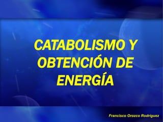 CATABOLISMO Y
OBTENCIÓN DE
   ENERGÍA

         Francisco Orozco Rodríguez
 