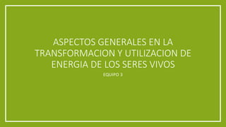 ASPECTOS GENERALES EN LA
TRANSFORMACION Y UTILIZACION DE
ENERGIA DE LOS SERES VIVOS
EQUIPO 3
 