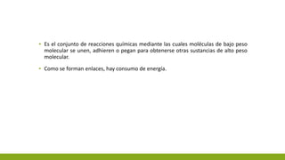 ▪ Es el conjunto de reacciones químicas mediante las cuales moléculas de bajo peso
molecular se unen, adhieren o pegan para obtenerse otras sustancias de alto peso
molecular.
▪ Como se forman enlaces, hay consumo de energía.
 