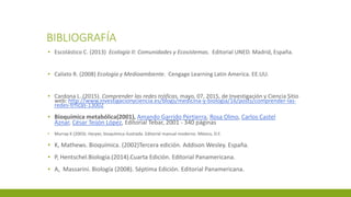 BIBLIOGRAFÍA
▪ Escolástico C. (2013) Ecología II: Comunidades y Ecosistemas. Editorial UNED. Madrid, España.
▪ Calixto R. (2008) Ecología y Medioambiente. Cengage Learning Latin America. EE.UU.
▪ Cardona L. (2015). Comprender las redes tróficas. mayo, 07, 2015, de Investigación y Ciencia Sitio
web: http://www.investigacionyciencia.es/blogs/medicina-y-biologia/16/posts/comprender-las-
redes-trficas-13002
▪ Bioquímica metabólica(2001), Amando Garrido Pertierra, Rosa Olmo, Carlos Castel
Aznar, César Teijón López, Editorial Tebar, 2001 - 340 páginas
▪ Murray K (2003). Harper, bioquímica ilustrada. Editorial manual moderno. México, D.F.
▪ K, Mathews. Bioquímica. (2002)Tercera edición. Addison Wesley. España.
▪ P, Hentschel.Biología.(2014).Cuarta Edición. Editorial Panamericana.
▪ A, Massarini. Biología (2008). Séptima Edición. Editorial Panamericana.
 