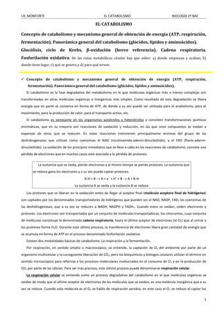 I.B. MONFORTE EL CATABOLISMO BIOLOGÍA 2º BAC
EL CATABOLISMO
Concepto de catabolismo y mecanismo general de obtención de energía (ATP, respiración,
fermentación). Panorámica general del catabolismo (glúcidos, lípidos y aminoácidos).
Glucólisis, ciclo de Krebs, β-oxidación (breve referencia). Cadena respiratoria.
Fosforilación oxidativa. De las rutas metabólicas citadas hay que saber: a) donde empiezan y acaban, b)
donde tiene lugar, c) qué se genera y d) para qué sirven.
 Concepto de catabolismo y mecanismo general de obtención de energía (ATP, respiración,
fermentación). Panorámica general del catabolismo (glúcidos, lípidos y aminoácidos).
El catabolismo es la fase degradativa del metabolismo en la que moléculas orgánicas más o menos complejas son
transformadas en otras moléculas orgánicas o inorgánicas más simples. Como resultado de esta degradación se libera
energía que en parte se conserva en forma de ATP, de donde a su vez puede ser utilizada para el anabolismo, para el
movimiento, para la producción de calor, para el transporte activo, etc.
El catabolismo es semejante en los organismos autótrofos y heterótrofos y consisten transformaciones químicas
enzimáticas, que en su mayoría son reacciones de oxidación y reducción, en las que unos compuestos se oxidan a
expensas de otros que se reducen. En estas reacciones intervienen principalmente enzimas del grupo de las
deshidrogenasas que utilizan como coenzimas el NAD (nicotinamida-adenín-dinucleótido), y el FAD (flavín-adenin-
dinucleótido). La oxidación de los principios inmediatos que se lleva a cabo en las reacciones de catabolismo, consiste una
pérdida de electrones que en muchos casos está asociada a la pérdida de protones.
Los protones que se liberan en la oxidación antes de llegar al aceptor final (molécula aceptora final de hidrógenos)
son captados por los denominados transportadores de hidrógenos que pueden ser el NAD, NADP, FAD, los coenzimas de
las deshidrogenasas, que a su vez se reducen a NADH, NADPH y FADH2. Cuando estos se oxidan, ceden electrones y
protones. Los electrones son transportados por un conjunto de moléculas transportadoras, los citocromos, cuyo conjunto
de moléculas constituye la denominada cadena respiratoria, hasta el último aceptor de electrones (el O2) que al unirse a
los protones forma H2O. Durante este último proceso, la transferencia de electrones libera gran cantidad de energía que
se acumula en forma de ATP en el proceso denominado fosforilación oxidativa.
Existen dos modalidades básicas de catabolismo: La respiración y la fermentación.
Por respiración, en sentido amplio o macroscópico, se entiende, la captación de O2 del ambiente por parte de un
organismo multicelular y la consiguiente liberación de CO2, pero los bioquímicos y biólogos celulares utilizan el término en
sentido microscópico para referirse a los procesos moleculares involucrados en el consumo de O2 y en la producción de
CO2 por parte de las células. Para ser más precisos, este último proceso puede denominarse respiración celular.
La respiración celular se entiende como un proceso degradativo del catabolismo en el que moléculas orgánicas se
oxidan de modo que el último aceptor de electrones de las moléculas que se oxidan, es una molécula inorgánica que a su
vez se reduce. Cuando esta molécula es el O2 se habla de respiración aerobia; en este caso el O2 se reduce al captar los
1
La sustancia que se oxida, pierde electrones y al mismo tiempo se pierde protones. La sustancia que
se reduce gana los electrones y a su vez puede captar protones.
A-H + B → A + e−
+ H+
+ B → A + B-H
La sustancia A se oxida y la sustancia B se reduce
 