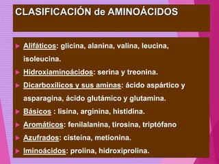 CLASIFICACIÓN de AMINOÁCIDOS
 Alifáticos: glicina, alanina, valina, leucina,
isoleucina.
 Hidroxiaminoácidos: serina y treonina.
 Dicarboxílicos y sus aminas: ácido aspártico y
asparagina, ácido glutámico y glutamina.
 Básicos : lisina, arginina, histidina.
 Aromáticos: fenilalanina, tirosina, triptófano
 Azufrados: cisteína, metionina.
 Iminoácidos: prolina, hidroxiprolina.
 