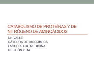 CATABOLISMO DE PROTEÍNAS Y DE
NITRÓGENO DE AMINOÁCIDOS
UNIVALLE
CÁTEDRA DE BIOQUIMICA
FACULTAD DE MEDICINA
GESTIÓN 2014
 