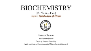 BIOCHEMISTRY
[B. Pharm – I Yr.]
Topic: Catabolism of Heme
Umesh Kumar
Assistant Professor
Dept. of Pharm. Chemistry
Hygia Institute of Pharmaceutical Education and Research
 
