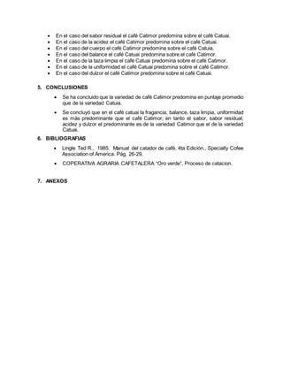  En el caso del sabor residual el café Catimor predomina sobre el café Catuai.
 En el caso de la acidez el café Catimor predomina sobre el café Catuai.
 En el caso del cuerpo el café Catimor predomina sobre el café Catuia.
 En el caso del balance el café Catuai predomina sobre el café Catimor.
 En el caso de la taza limpia el café Catuai predomina sobre el café Catimor.
 En el caso de la uniformidad el café Catuai predomina sobre el café Catimor.
 En el caso del dulzor el café Catimor predomina sobre el café Catuai.
5. CONCLUSIONES
 Se ha concluido que la variedad de café Catimor predomina en puntaje promedio
que de la variedad Catuia.
 Se concluyó que en el café catuai la fragancia, balance, taza limpia, uniformidad
es más predominante que el café Catimor; en tanto el sabor, sabor residual,
acidez y dulzor el predominante es de la variedad Catimor que el de la variedad
Catuai.
6. BIBLIOGRAFIAS
 Lingle Ted R., 1985. Manual del catador de café, 4ta Edición., Specialty Cofee
Association of America. Pág. 26-29.
 COPERATIVA AGRARIA CAFETALERA “Oro verde”, Proceso de catacion.
7. ANEXOS
 