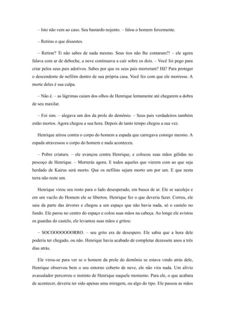 – Isto não vem ao caso. Seu bastardo nojento. – falou o homem ferozmente.

   – Retiras o que dissestes.

   – Retirar? Ti não sabes de nada mesmo. Seus tios não lhe contaram?! – ele agora
falava com ar de deboche, a neve continuava a cair sobre os dois. – Você foi pego para
criar pelos seus pais adotivos. Sabes por que os seus pais morreram? Hã? Para proteger
o descendente de nefilim dentro de sua própria casa. Você fez com que ele morresse. A
morte deles é sua culpa.

   – Não é. – as lágrimas caiam dos olhos de Henrique lentamente até chegarem a dobra
de seu maxilar.

   – Foi sim. – alegava um dos da prole do demônio. – Seus pais verdadeiros também
estão mortos. Agora chegou a sua hora. Depois de tanto tempo chegou a sua vez.

   Henrique atirou contra o corpo do homem a espada que carregava consigo mesmo. A
espada atravessou o corpo do homem e nada aconteceu.

   – Pobre criatura. – ele avançou contra Henrique, e colocou suas mãos gélidas no
pescoço de Henrique. – Morrerás agora. E todos aqueles que vierem com ao que seja
herdado de Kairus será morto. Que os nefilins sejam morto um por um. E que nesta
terra não reste um.

   Henrique virou seu rosto para o lado desesperado, em busca de ar. Ele se sacolejo e
em um vacilo do Homem ele se libertou. Henrique fez o que deveria fazer. Correu, ele
saiu da parte das árvores e chegou a um espaço que não havia nada, só o castelo no
fundo. Ele parou no centro do espaço e colou suas mãos na cabeça. Ao longe ele avistou
os guardas do castelo, ele levantou suas mãos e gritou:

   – SOCOOOOOOORRO. – seu grito era de desespero. Ele sabia que a hora dele
poderia ter chegado, ou não. Henrique havia acabado de completar dezessete anos a três
dias atrás.

   Ele virou-se para ver se o homem da prole do demônio se estava vindo atrás dele,
Henrique observou bem o seu entorno coberto de neve, ele não vira nada. Um alívio
avassalador percorreu o instinto de Henrique naquele momento. Para ele, o que acabara
de acontecer, deveria ter sido apenas uma miragem, ou algo do tipo. Ele passou as mãos
 