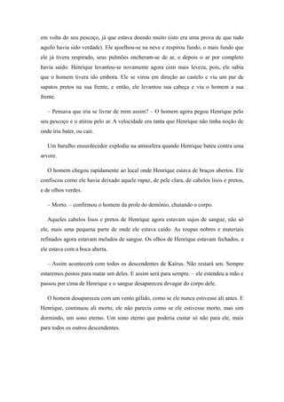 em volta do seu pescoço, já que estava doendo muito (isto era uma prova de que tudo
aquilo havia sido verdade). Ele ajoelhou-se na neve e respirou fundo, o mais fundo que
ele já tivera respirado, seus pulmões encheram-se de ar, e depois o ar por completo
havia saído. Henrique levantou-se novamente agora com mais leveza, pois, ele sabia
que o homem tivera ido embora. Ele se virou em direção ao castelo e viu um par de
sapatos pretos na sua frente, e então, ele levantou sua cabeça e viu o homem a sua
frente.

   – Pensava que iria se livrar de mim assim? – O homem agora pegou Henrique pelo
seu pescoço e o atirou pelo ar. A velocidade era tanta que Henrique não tinha noção de
onde iria bater, ou cair.

   Um barulho ensurdecedor explodiu na atmosfera quando Henrique bateu contra uma
arvore.

   O homem chegou rapidamente ao local onde Henrique estava de braços abertos. Ele
confiscou como ele havia deixado aquele rapaz, de pele clara, de cabelos lisos e pretos,
e de olhos verdes.

   – Morto. – confirmou o homem da prole do demônio, chutando o corpo.

   Aqueles cabelos lisos e pretos de Henrique agora estavam sujos de sangue, não só
ele, mais uma pequena parte de onde ele estava caído. As roupas nobres e materiais
refinados agora estavam melados de sangue. Os olhos de Henrique estavam fechados, e
ele estava com a boca aberta.

   – Assim acontecerá com todos os descendentes de Kairus. Não restará um. Sempre
estaremos postos para matar um deles. E assim será para sempre. – ele estendeu a mão e
passou por cima de Henrique e o sangue desapareceu devagar do corpo dele.

   O homem desapareceu com um vento gélido, como se ele nunca estivesse ali antes. E
Henrique, continuou ali morto, ele não parecia como se ele estivesse morto, mas sim
dormindo, um sono eterno. Um sono eterno que poderia custar só não para ele, mais
para todos os outros descendentes.
 