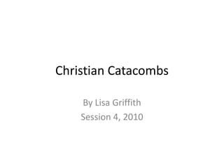 Christian Catacombs By Lisa Griffith Session 4, 2010 