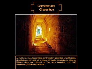 Carrières de  Charenton Au Sud-Est de Paris , les carrières de Charenton présentent un petit réseau de galeries en bon état. Ici, la galerie principale, consolidée au début du XIXème siècle par Héricard de Tury alors inspecteur pour l'IGC (Inspection générale des carrières). 