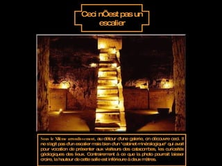 Ceci n’est pas un escalier Sous le XIIème arrondissement , au détour d'une galerie, on découvre ceci. Il ne s'agit pas d'un escalier mais bien d'un "cabinet minéralogique" qui avait pour vocation de présenter aux visiteurs des catacombes, les curiosités géologiques des lieux. Contrairement à ce que la photo pourrait laisser croire, la hauteur de cette salle est inférieure à deux mètres.  