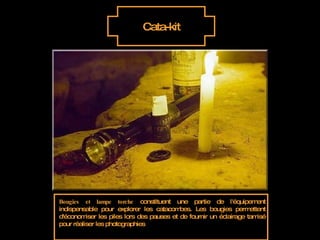 Cata-kit Bougies et lampe torche  constituent une partie de l'équipement indispensable pour explorer les catacombes. Les bougies permettent d'économiser les piles lors des pauses et de fournir un éclairage tamisé pour réaliser les photographies 