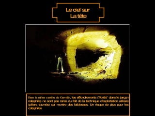 Le ciel sur  La tête Dans la même carrière de Gravelle , les effondrements ("fontis" dans le jargon cataphile) ne sont pas rares du fait de la technique d'exploitation utilisée (piliers tournés) qui montre des faiblesses. Un risque de plus pour les cataphiles 
