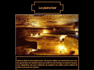 Le piano-bar Dans le XIIème arrondissement, cet ancien atelier de carriers tire son nom du grand bloc de calcaire situé au centre et qui évoque un piano à queue. Les cataphiles ont pour habitude de baptiser les salles qu'ils visitent de façon à pouvoir les repérer.  