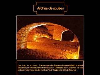 Arches de soutien Pour éviter les accidents , il arrive que des travaux de consolidations soient effectués par les services de l'Inspection Générale des Carrières. Ici des arches maçonnées soutiennent un "ciel" fragile et criblé de fissures.  