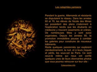 Les cataphiles parisiens Pendant la guerre, Allemands et résistants se disputaient le réseau. Dans les années 60 et 70, les élèves de l'école des Mines qui possèdent des plans s'adonnent à l'exploration tandis que les étudiants en médecine y trouvent ossements et crânes. De nombreuses fêtes y sont aussi organisées. Depuis les années 80, la promotion immobilière pousse à combler les galeries pour construire de nouveaux bâtiments. Reste quelques passionnés qui explorent clandestinement, la nuit, et à leurs risques et périls, les sous-sol de Paris. Ce sont ceux-là même qui nous ont confié quelques unes de leurs étonnantes photos que vous pourrez retrouver sur leur site :   Catacombes.info 