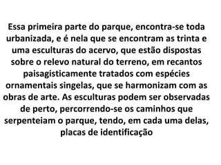 Essa primeira parte do parque, encontra-se toda
 urbanizada, e é nela que se encontram as trinta e
  uma esculturas do ace...
