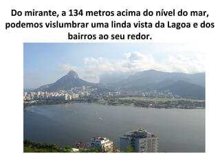 Do mirante, a 134 metros acima do nível do mar,
podemos vislumbrar uma linda vista da Lagoa e dos
               bairros a...