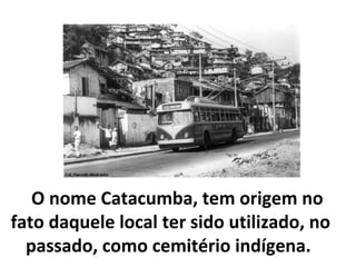 O nome Catacumba, tem origem no
fato daquele local ter sido utilizado, no
  passado, como cemitério indígena.
 